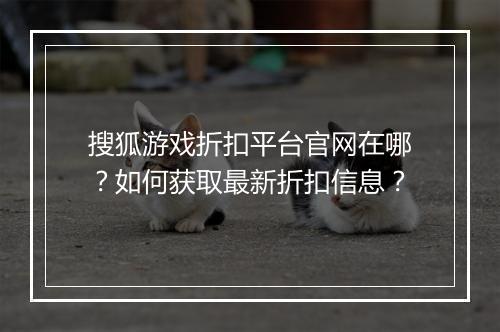搜狐游戏折扣平台官网在哪？如何获取最新折扣信息？