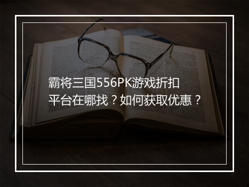 霸将三国556PK游戏折扣平台在哪找？如何获取优惠？