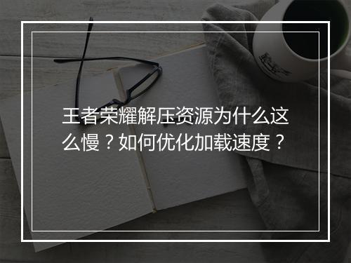 王者荣耀解压资源为什么这么慢？如何优化加载速度？