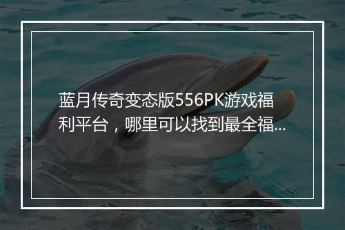 蓝月传奇变态版556PK游戏福利平台，哪里可以找到最全福利？
