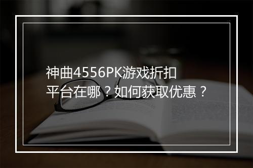 神曲4556PK游戏折扣平台在哪?如何获取优惠?