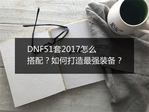 DNF51套2017怎么搭配?如何打造最强装备?