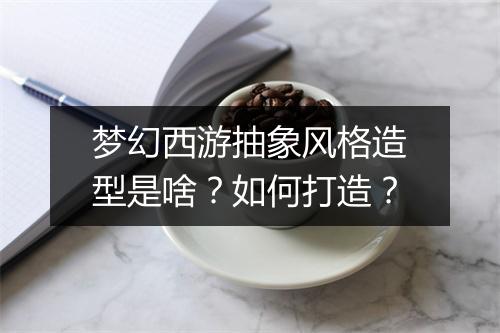 梦幻西游抽象风格造型是啥？如何打造？