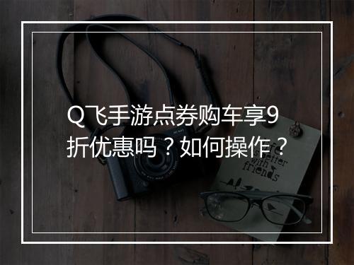 Q飞手游点券购车享9折优惠吗?如何操作?