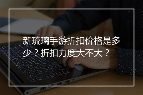 新琉璃手游折扣价格是多少？折扣力度大不大？