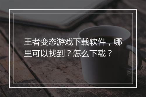 王者变态游戏下载软件,哪里可以找到?怎么下载?