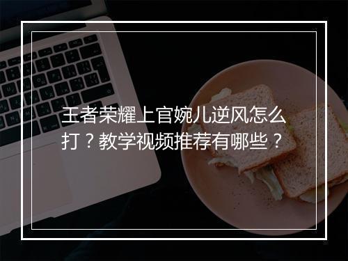 王者荣耀上官婉儿逆风怎么打？教学视频推荐有哪些？