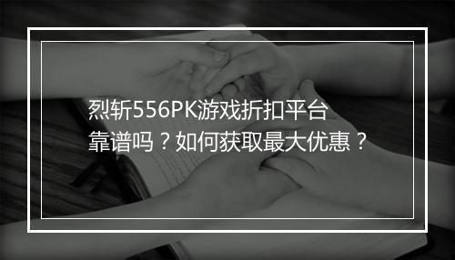 烈斩556PK游戏折扣平台靠谱吗?如何获取最大优惠?