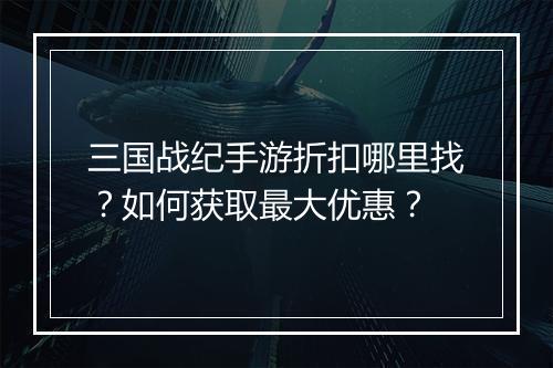 三国战纪手游折扣哪里找?如何获取最大优惠?