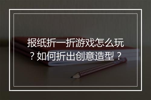 报纸折一折游戏怎么玩？如何折出创意造型？
