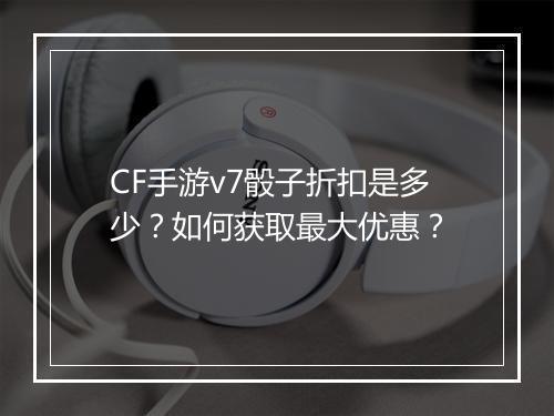CF手游v7骰子折扣是多少?如何获取最大优惠?