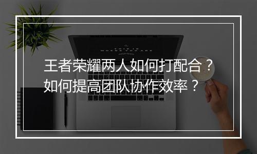 王者荣耀两人如何打配合？如何提高团队协作效率？