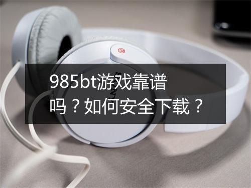 985bt游戏靠谱吗？如何安全下载？