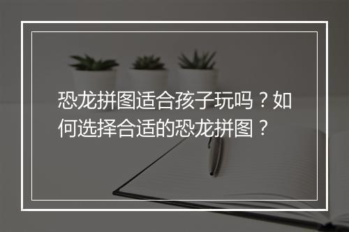 恐龙拼图适合孩子玩吗?如何选择合适的恐龙拼图?