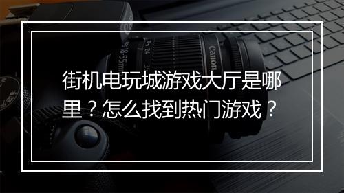 街机电玩城游戏大厅是哪里?怎么找到热门游戏?