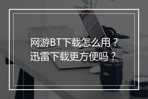 网游BT下载怎么用?迅雷下载更方便吗?