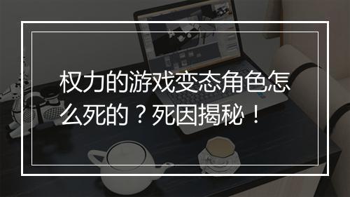 权力的游戏变态角色怎么死的？死因揭秘！