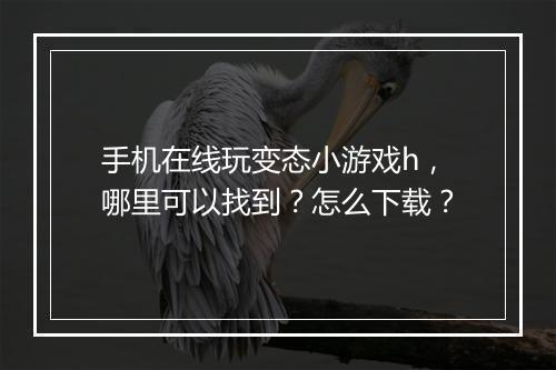 手机在线玩变态小游戏h，哪里可以找到？怎么下载？