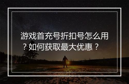 游戏首充号折扣号怎么用?如何获取最大优惠?