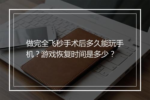 做完全飞秒手术后多久能玩手机?游戏恢复时间是多少?