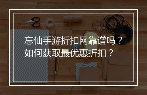 忘仙手游折扣网靠谱吗?如何获取最优惠折扣?