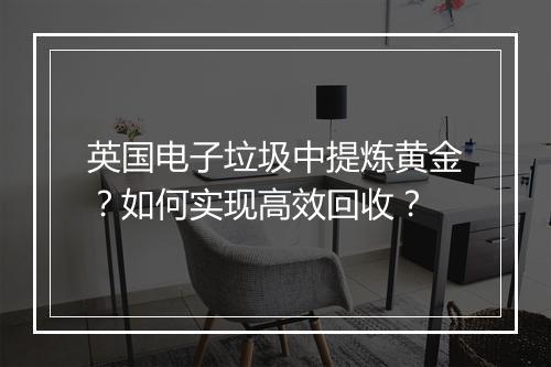 英国电子垃圾中提炼黄金？如何实现高效回收？