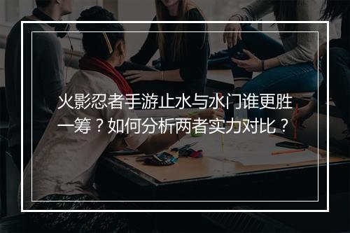 火影忍者手游止水与水门谁更胜一筹？如何分析两者实力对比？