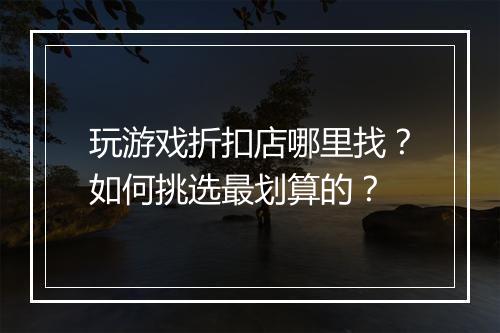 玩游戏折扣店哪里找?如何挑选最划算的?