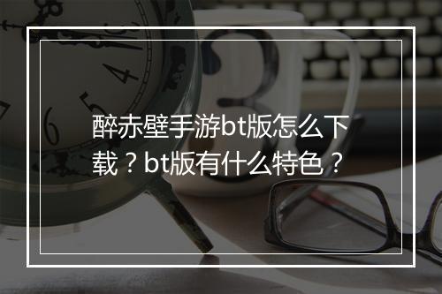 醉赤壁手游bt版怎么下载？bt版有什么特色？