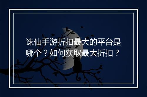 诛仙手游折扣最大的平台是哪个?如何获取最大折扣?
