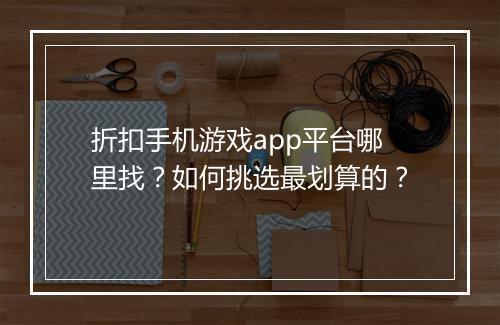 折扣手机游戏app平台哪里找？如何挑选最划算的？