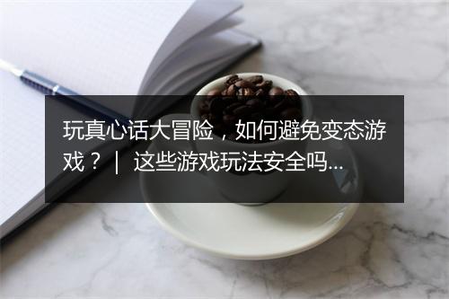 玩真心话大冒险，如何避免变态游戏？｜ 这些游戏玩法安全吗？
