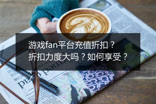 游戏fan平台充值折扣？折扣力度大吗？如何享受？
