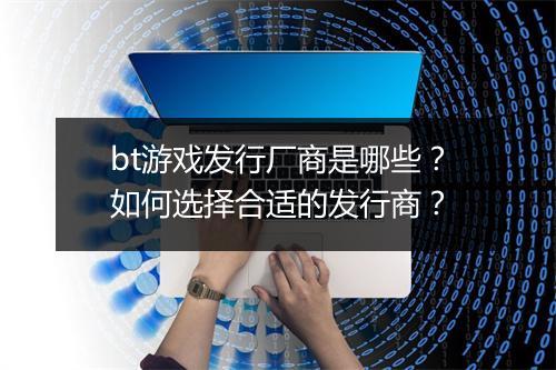 bt游戏发行厂商是哪些？如何选择合适的发行商？
