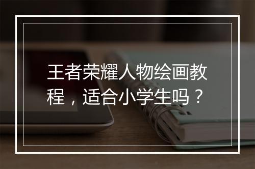 王者荣耀人物绘画教程，适合小学生吗？