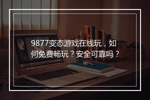 9877变态游戏在线玩,如何免费畅玩?安全可靠吗?