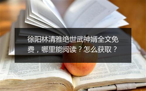 徐阳林清雅绝世武神婿全文免费,哪里能阅读?怎么获取?
