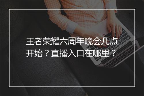 王者荣耀六周年晚会几点开始？直播入口在哪里？