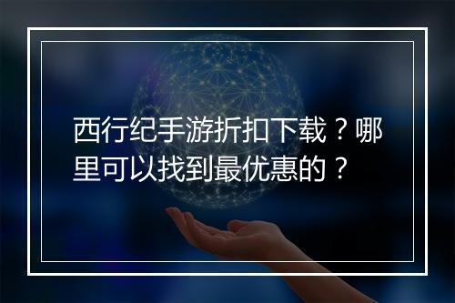 西行纪手游折扣下载？哪里可以找到最优惠的？