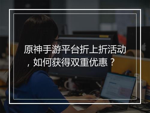 原神手游平台折上折活动，如何获得双重优惠？