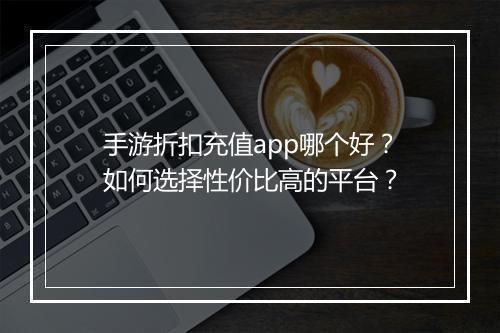 手游折扣充值app哪个好?如何选择性价比高的平台?
