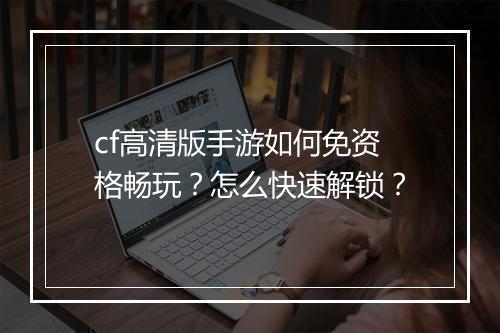 cf高清版手游如何免资格畅玩？怎么快速解锁？