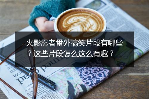 火影忍者番外搞笑片段有哪些？这些片段怎么这么有趣？