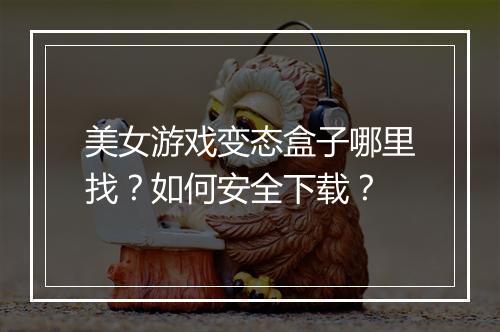 美女游戏变态盒子哪里找？如何安全下载？
