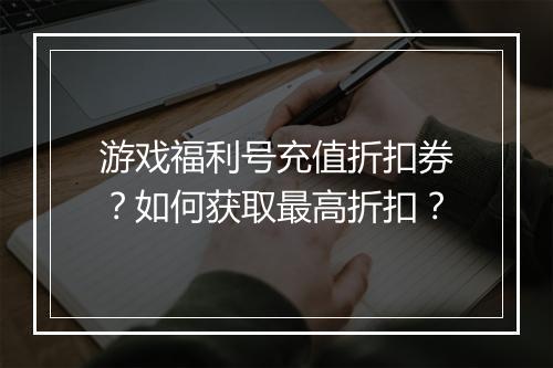 游戏福利号充值折扣券?如何获取最高折扣?