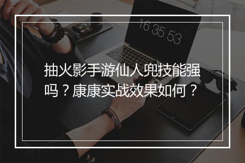 抽火影手游仙人兜技能强吗？康康实战效果如何？