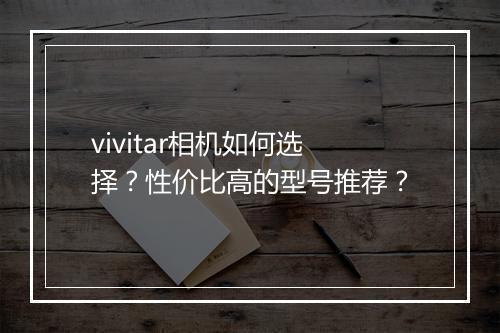 vivitar相机如何选择?性价比高的型号推荐?