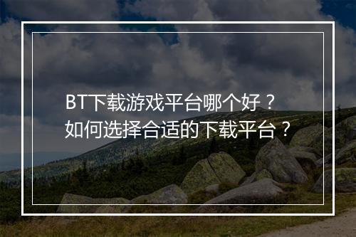 BT下载游戏平台哪个好?如何选择合适的下载平台?