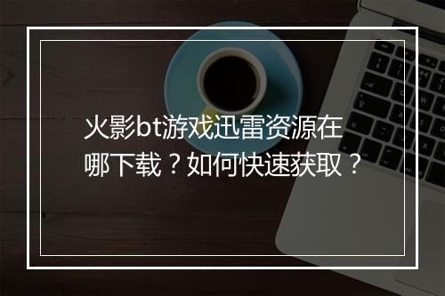 火影bt游戏迅雷资源在哪下载?如何快速获取?