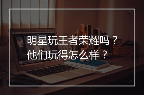 明星玩王者荣耀吗？他们玩得怎么样？